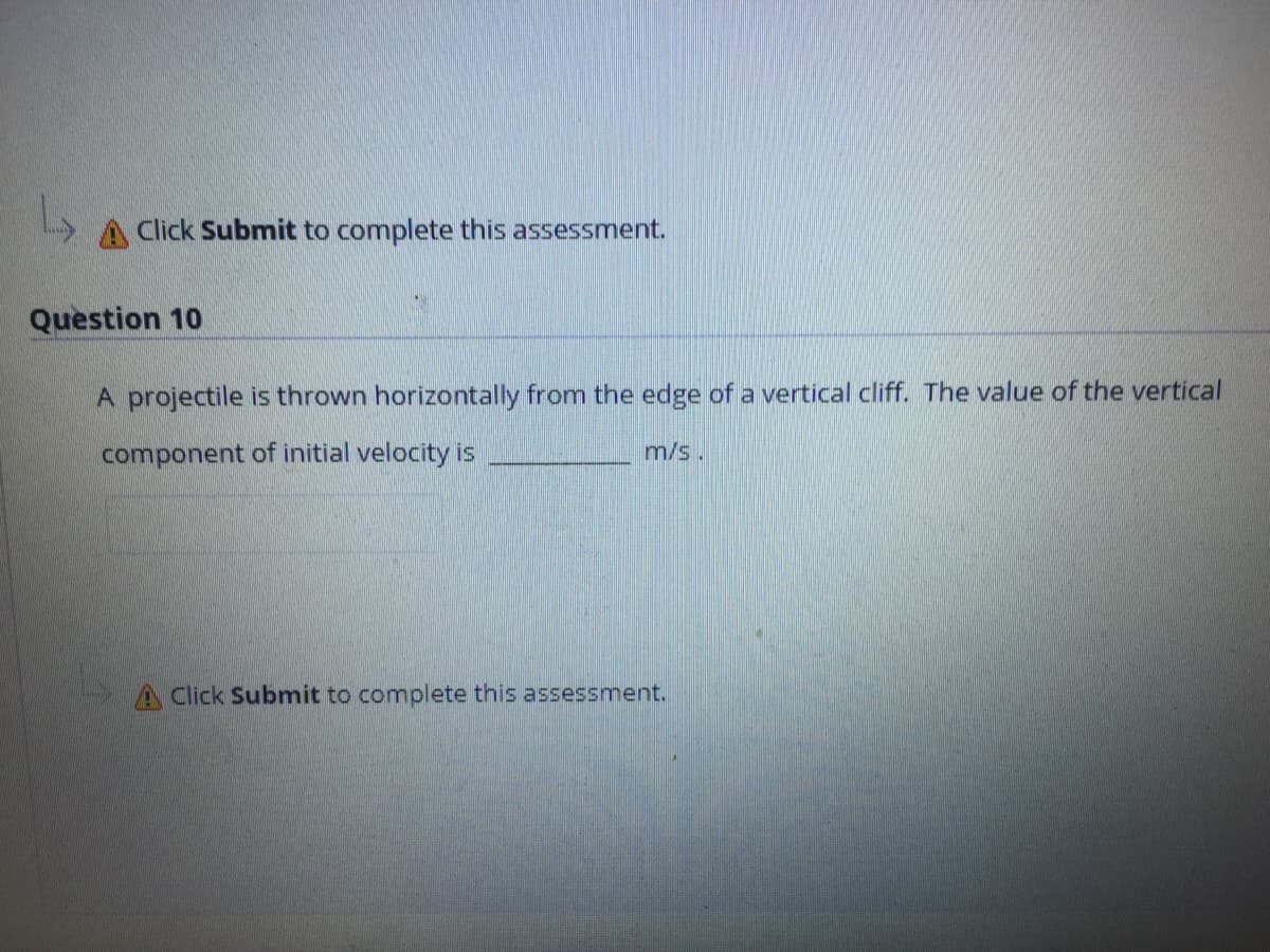 A Click Submit to complete this assessment.
Question 10
A projectile is thrown horizontally from the edge of a vertical cliff. The value of the vertical
component of initial velocity is
m/s.
A Click Submit to complete this assessment.
