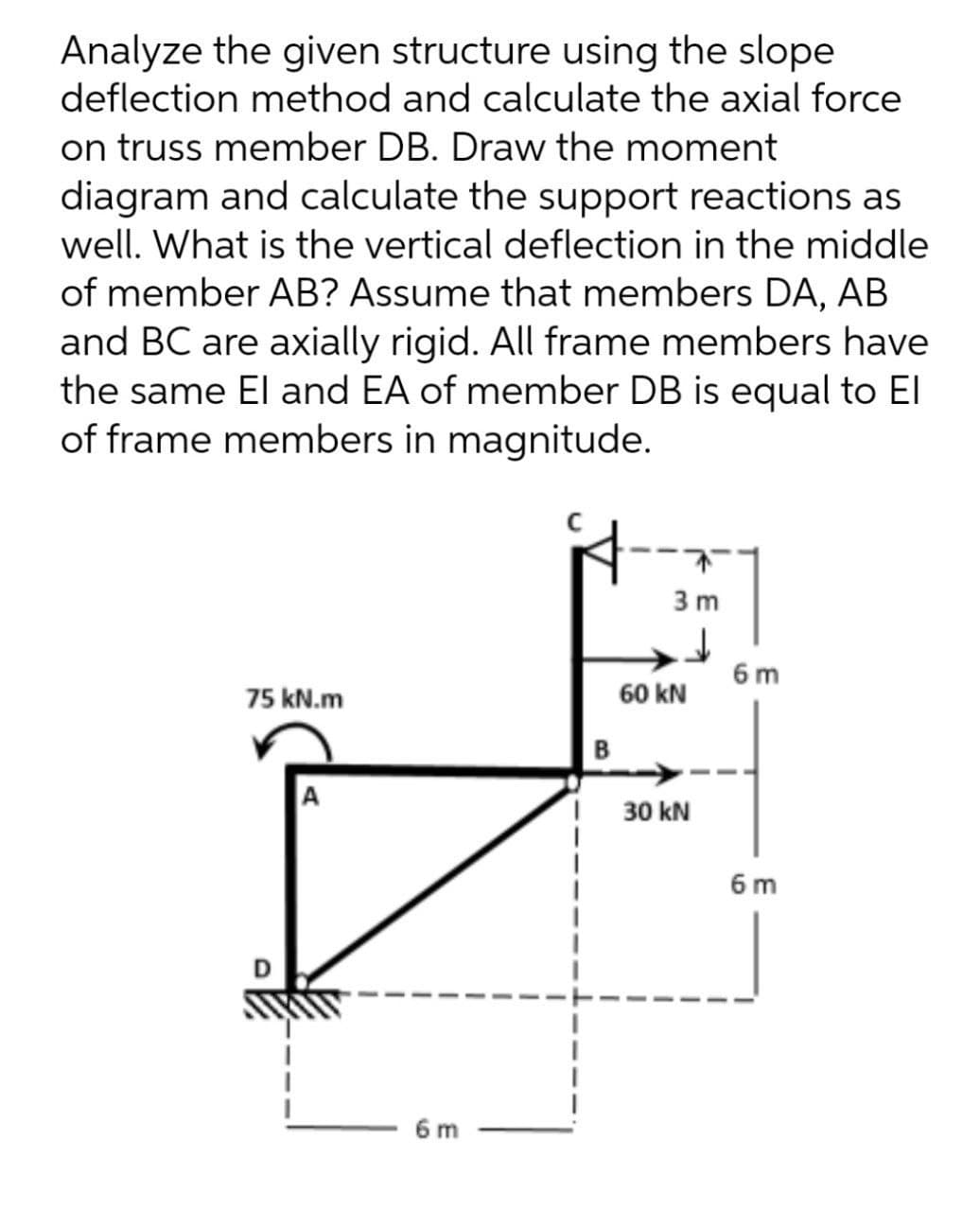 Analyze the given structure using the slope
deflection method and calculate the axial force
on truss member DB. Draw the moment
diagram and calculate the support reactions as
well. What is the vertical deflection in the middle
of member AB? Assume that members DA, AB
and BC are axially rigid. All frame members have
the same El and EA of member DB is equal to El
of frame members in magnitude.
3 m
6 m
75 kN.m
60 kN
B
30 kN
6 m
6 m
