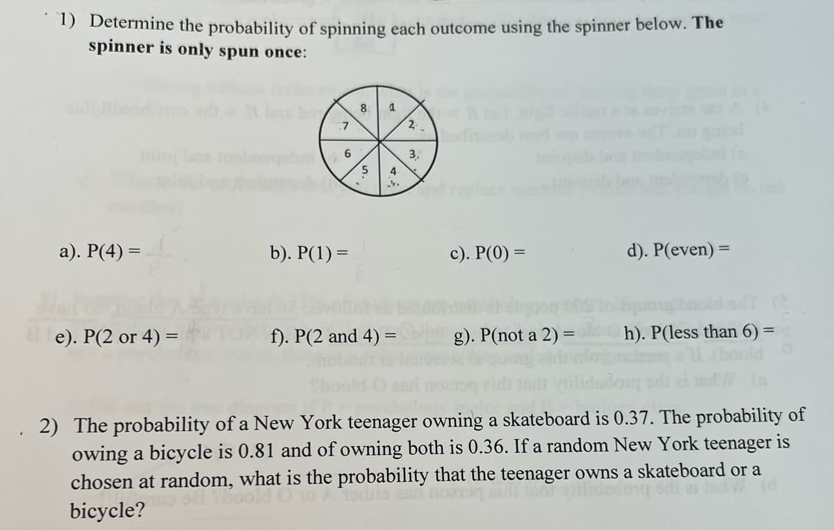 1) Determine the probability of spinning each outcome using the spinner below. The
spinner is only spun once:
8.
2
nio bee tbrsqabni
3,
5.
4
a). P(4) =
b). P(1) =
c). P(0) =
d). P(even) =
e). P(2 or 4) =
f). P(2 and 4) =
g). P(not a 2) =
h). P(less than 6) =
2) The probability of a New York teenager owning a skateboard is 0.37. The probability of
owing a bicycle is 0.81 and of owning both is 0.36. If a random New York teenager is
chosen at random, what is the probability that the teenager owns a skateboard or a
bicycle?

