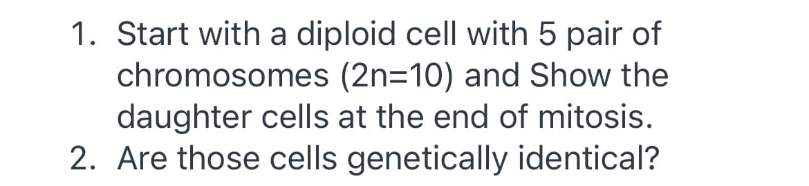 1. Start with a diploid cell with 5 pair of
chromosomes (2n=10) and Show the
daughter cells at the end of mitosis.
2. Are those cells genetically identical?
