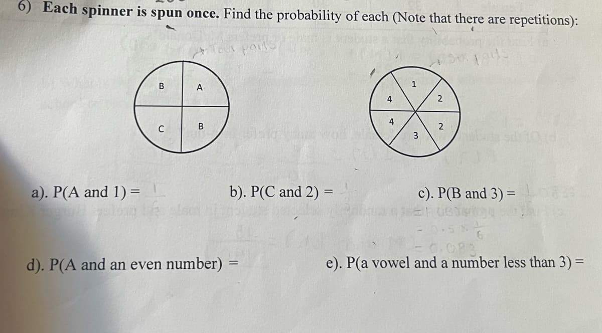 6) Each spinner is spun once. Find the probability of each (Note that there are repetitions):
A
1
2
B
3
a). P(A and 1) =
b). P(C and 2) =
c). P(B and 3) =
- G.083
e). P(a vowel and a number less than 3) =
d). P(A and an even number) =
%3D
4.
B.
