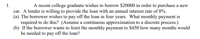 1.
A recent college graduate wishes to borrow $20000 in order to purchase a new
car. A lender is willing to provide the loan with an annual interest rate of 8%.
(a) The borrower wishes to pay off the loan in four years. What monthly payment is
required to do this? (Assume a continuous approximation to a discrete process.)
(b) If the borrower wants to limit the monthly payment to $450 how many months would
be needed to pay off the loan?
