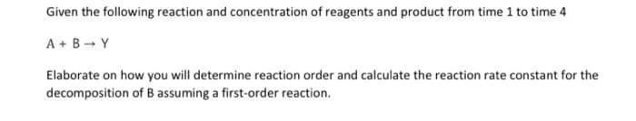 Given the following reaction and concentration of reagents and product from time 1 to time 4
A + B → Y
Elaborate on how you will determine reaction order and calculate the reaction rate constant for the
decomposition of B assuming a first-order reaction.