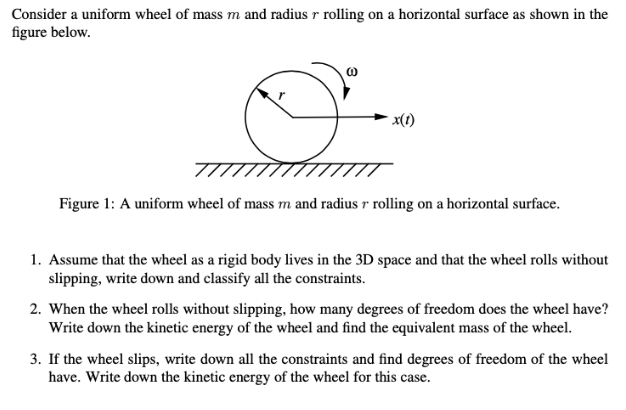 Consider a uniform wheel of mass m and radius r rolling on a horizontal surface as shown in the
figure below.
O
x(1)
Figure 1: A uniform wheel of mass m and radius r rolling on a horizontal surface.
1. Assume that the wheel as a rigid body lives in the 3D space and that the wheel rolls without
slipping, write down and classify all the constraints.
2. When the wheel rolls without slipping, how many degrees of freedom does the wheel have?
Write down the kinetic energy of the wheel and find the equivalent mass of the wheel.
3. If the wheel slips, write down all the constraints and find degrees of freedom of the wheel
have. Write down the kinetic energy of the wheel for this case.