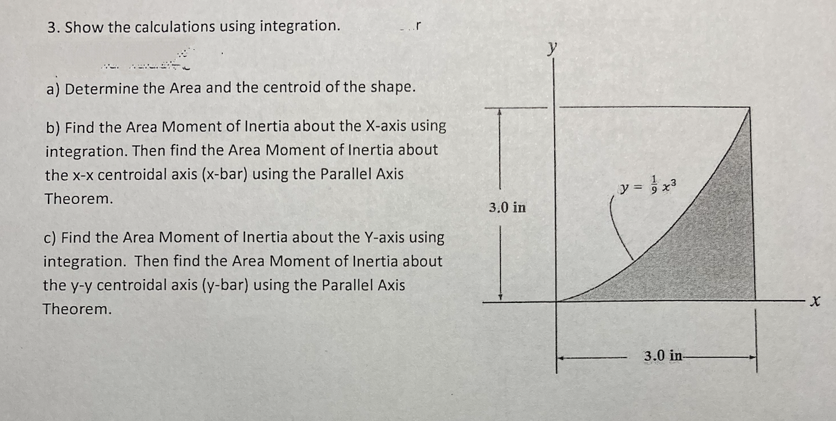 3. Show the calculations using integration.
.r
a) Determine the Area and the centroid of the shape.
b) Find the Area Moment of Inertia about the X-axis using
integration. Then find the Area Moment of Inertia about
the x-x centroidal axis (x-bar) using the Parallel Axis
Theorem.
c) Find the Area Moment of Inertia about the Y-axis using
integration. Then find the Area Moment of Inertia about
the y-y centroidal axis (y-bar) using the Parallel Axis
Theorem.
3.0 in
y = √√√x²³
3.0 in-
X