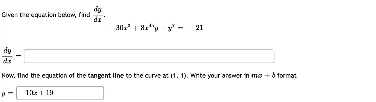 dy
Given the equation below, find
dx
- 30x³ + 8a45y + y = – 21
dy
dx
Now, find the equation of the tangent line to the curve at (1, 1). Write your answer in mx + b format
Y =
-10x + 19
