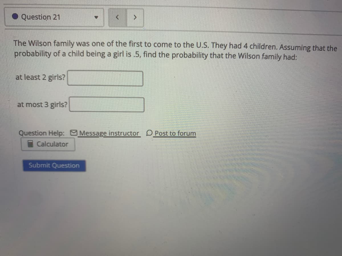 Question 21
The Wilson family was one of the first to come to the U.S. They had 4 children. Assuming that the
probability of a child being a girl is .5, find the probability that the Wilson family had:
at least 2 girls?
at most 3 girls?
Question Help: Message instructor D Post to forum
Calculator
Submit Question
