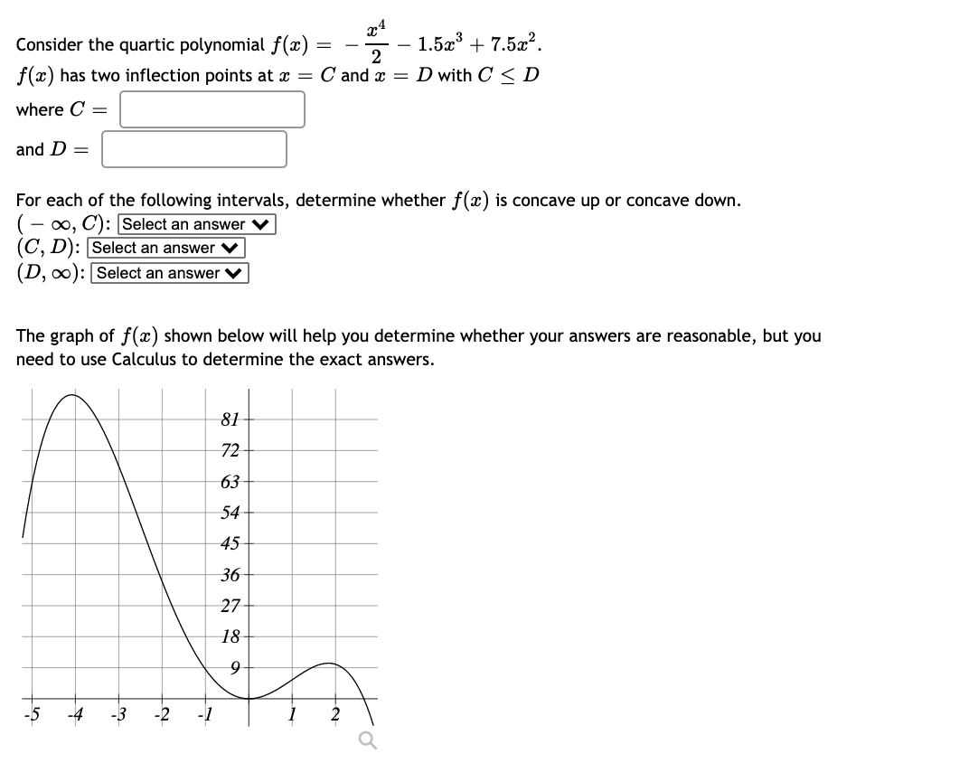 Consider the quartic polynomial f(x)
1.5x + 7.5a?.
2
|
f(x) has two inflection points at x = C and x = D with C <D
where C =
and D =
For each of the following intervals, determine whether f(x) is concave up or concave down.
(- 00, C): Select an answer
(C, D): Select an answer
(D, 0): Select an answer V
The graph of f(x) shown below will help you determine whether your answers are reasonable, but you
need to use Calculus to determine the exact answers.
81
72
63
54
45
36
27
18
-5
2.
