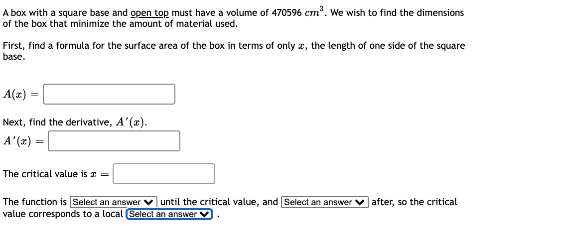 A box with a square base and open top must have a volume of 470596 cm. We wish to find the dimensions
of the box that minimize the amount of material used.
First, find a formula for the surface area of the box in terms of only x, the length of one side of the square
base.
A(x)
Next, find the derivative, A'(x).
A' (x) =
The critical value is x =
The function is Select an answer v until the critical value, and Select an answer v after, so the critical
value corresponds to a local Select an answer

