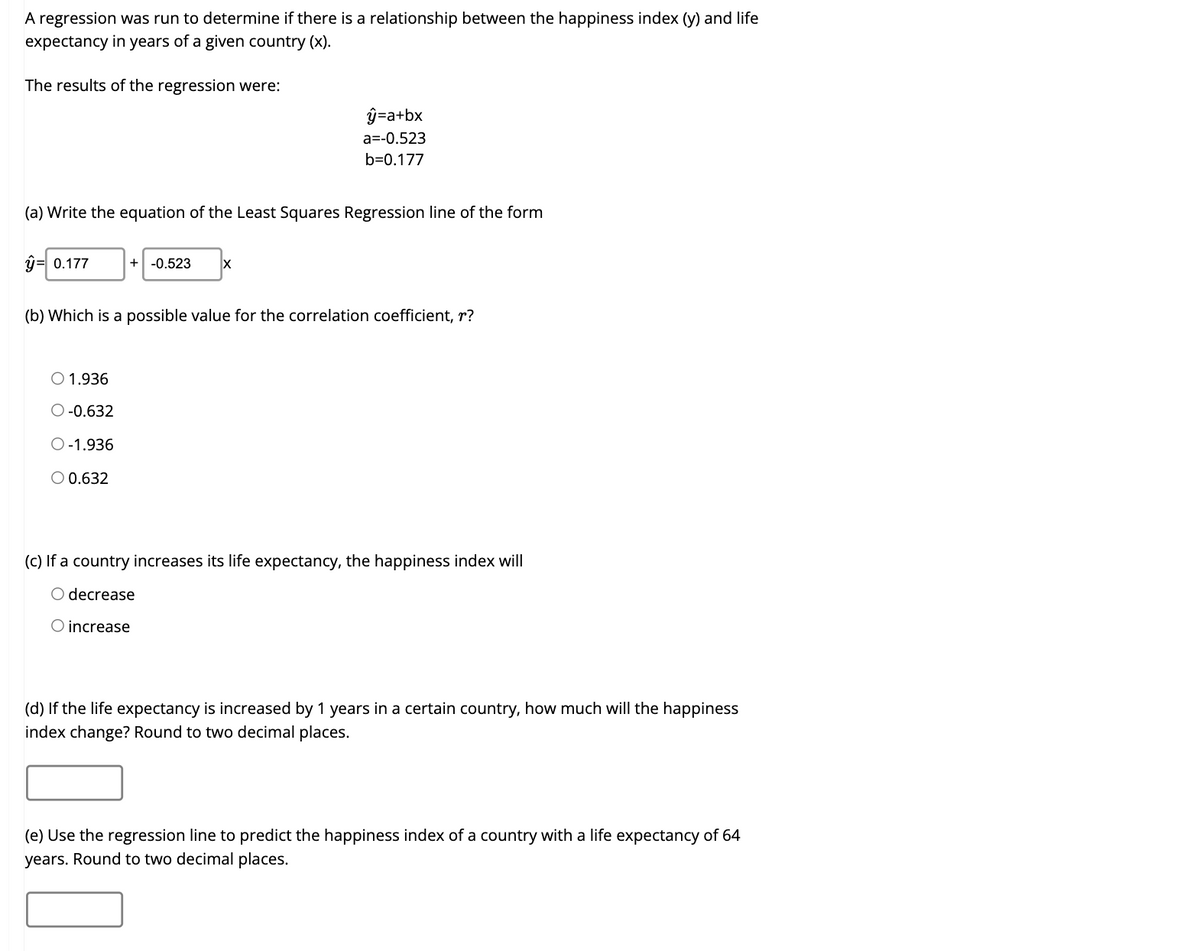 A regression was run to determine if there is a relationship between the happiness index (y) and life
expectancy in years of a given country (x).
The results of the regression were:
ŷ=a+bx
a=-0.523
b=0.177
(a) Write the equation of the Least Squares Regression line of the form
j= 0.177
+| -0.523
(b) Which is a possible value for the correlation coefficient, r?
O 1.936
O -0.632
O-1.936
O 0.632
(C) If a country increases its life expectancy, the happiness index will
O decrease
O increase
(d) If the life expectancy is increased by 1 years in a certain country, how much will the happiness
index change? Round to two decimal places.
(e) Use the regression line to predict the happiness index of a country with a life expectancy of 64
years. Round to two decimal places.
