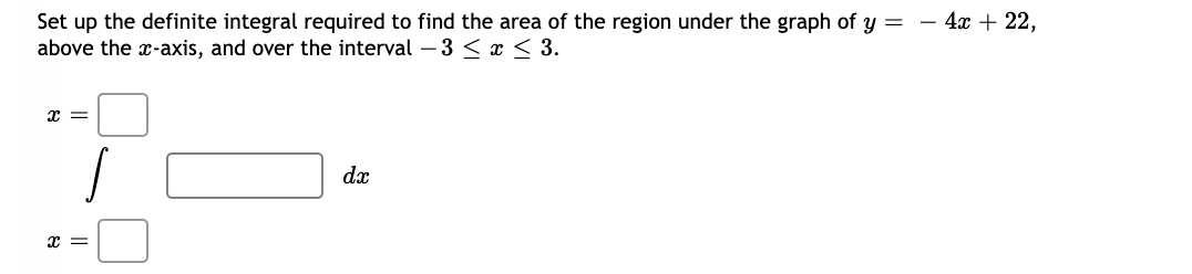 - 4x + 22,
Set up the definite integral required to find the area of the region under the graph of y =
above the x-axis, and over the interval – 3 < x < 3.
dx
x =
