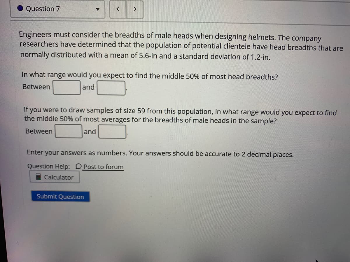 Question 7
<>
Engineers must consider the breadths of male heads when designing helmets. The company
researchers have determined that the population of potential clientele have head breadths that are
normally distributed with a mean of 5.6-in and a standard deviation of 1.2-in.
In what range would you expect to find the middle 50% of most head breadths?
Between
and
If you were to draw samples of size 59 from this population, in what range would you expect to find
the middle 50% of most averages for the breadths of male heads in the sample?
Between
and
Enter
your answers as numbers. Your answers should be accurate to 2 decimal places.
Question Help: D Post to forum
I Calculator
Submit Question
