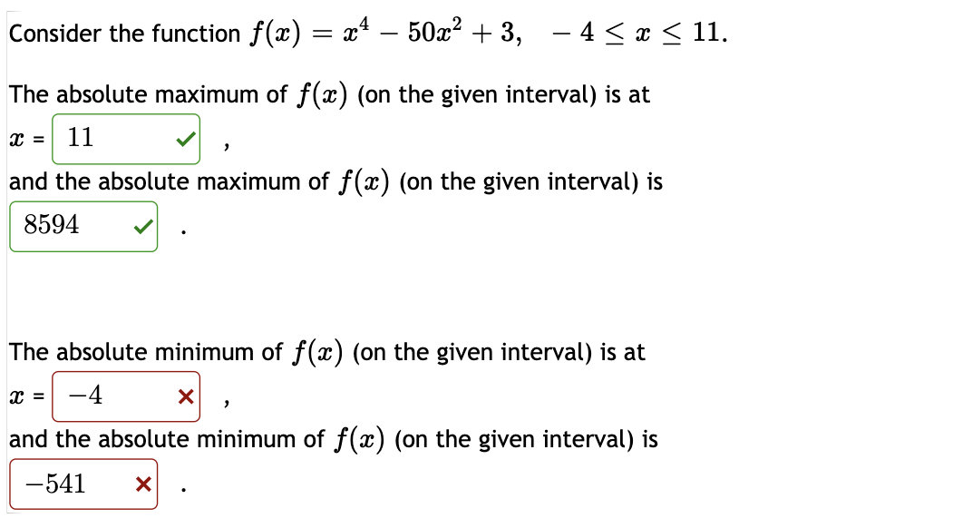 Consider the function f(x) = x* – 50x? + 3,
- 4 < a < 11.
The absolute maximum of f(x) (on the given interval) is at
11
and the absolute maximum of f(x) (on the given interval) is
8594
The absolute minimum of f(x) (on the given interval) is at
-4
and the absolute minimum of f(x) (on the given interval) is
-541

