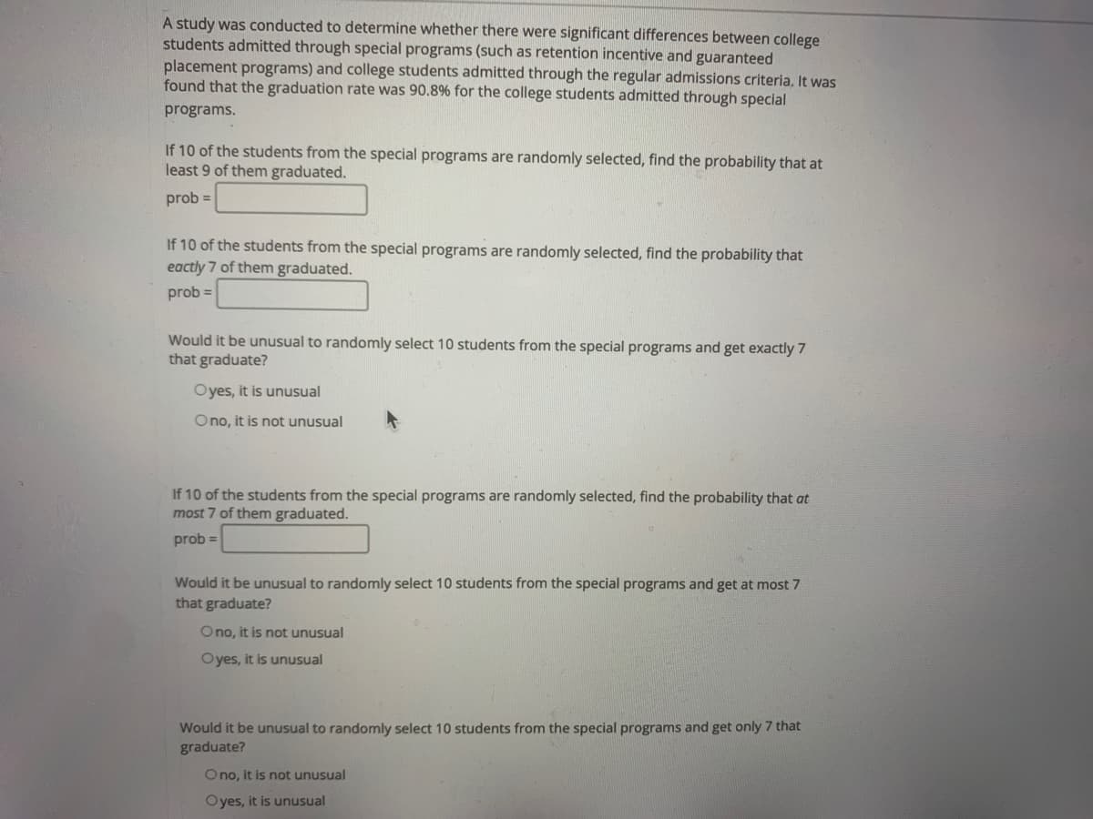 A study was conducted to determine whether there were significant differences between college
students admitted through special programs (such as retention incentive and guaranteed
placement programs) and college students admitted through the regular admissions criteria. It was
found that the graduation rate was 90.8% for the college students admitted through special
programs.
If 10 of the students from the special programs are randomly selected, find the probability that at
least 9 of them graduated.
prob =
If 10 of the students from the special programs are randomly selected, find the probability that
eactly 7 of them graduated.
prob =
Would it be unusual to randomly select 10 students from the special programs and get exactly 7
that graduate?
Oyes, it is unusual
Ono, it is not unusual
If 10 of the students from the special programs are randomly selected, find the probability that at
most 7 of them graduated.
prob =
Would it be unusual to randomly select 10 students from the special programs and get at most 7
that graduate?
Ono, it is not unusual
Oyes, it is unusual
Would it be unusual to randomly select 10 students from the special programs and get only 7 that
graduate?
O no, it is not unusual
Oyes, it is unusual
