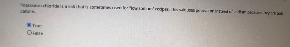 Potassium chloride is a salt that is sometimes used for "low sodiumn" recipes. This salt uses potassium instead of sodium because they are both
cations.
True
O False
