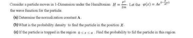 = Ae
Consider a particle moves in 1-Dimension under the Hamiltomian H = Let the o(x) =
the wave function for the particle.
2m
(a) Determine the normali zation constant A.
(b)What is the probability density to find the particle in the position x.
(0) If the particle is trapped in the region o sIsa. Find the probability to fid the particle in this region.
