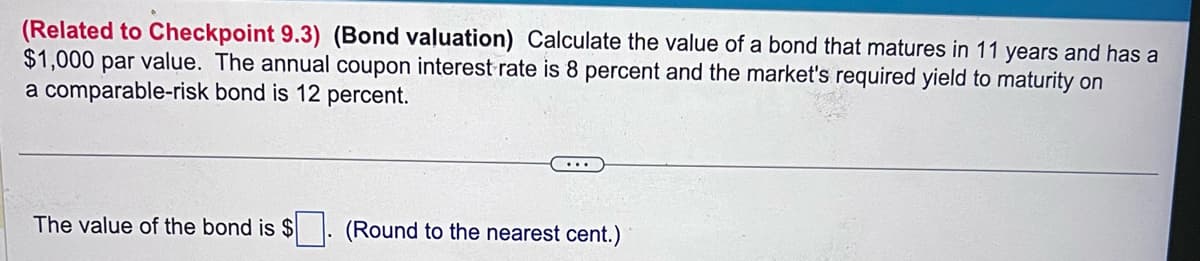 (Related to Checkpoint 9.3) (Bond valuation) Calculate the value of a bond that matures in 11 years and has a
$1,000 par value. The annual coupon interest rate is 8 percent and the market's required yield to maturity on
a comparable-risk bond is 12 percent.
The value of the bond is $
(Round to the nearest cent.)