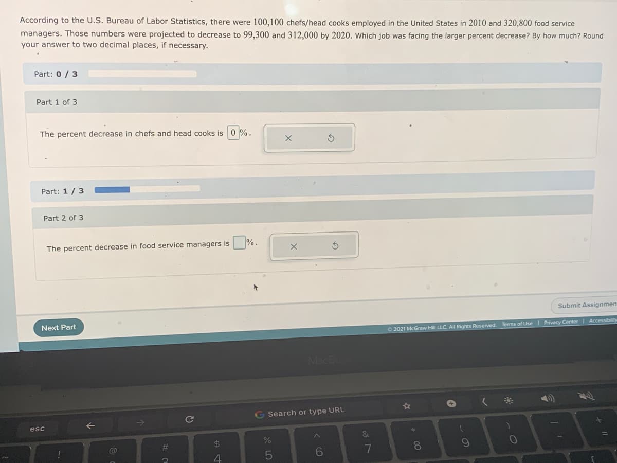 According to the U.S. Bureau of Labor Statistics, there were 100,100 chefs/head cooks employed in the United States in 2010 and 320,800 food service
managers. Those numbers were projected to decrease to 99,300 and 312,000 by 2020. Which job was facing the larger percent decrease? By how much? Round
your answer to two decimal places, if necessary.
Part: 0 / 3
Part 1 of 3
The percent decrease in chefs and head cooks is 0
Part: 1 /3
Part 2 of 3
The percent decrease in food service managers is %.
Submit Assignmen
Next Part
O 2021 McGraw Hill LLC. Al Rights Reserved. Terms of Use I Privacy Center | Accessibility
MacB
G Search or type URL
esc
23
24
10
!
8
