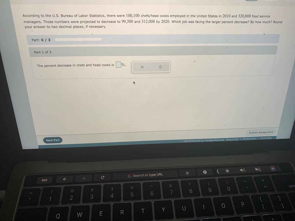 According to the U.S. Bureau of Labor Statistics, there were 100,100 chefs/head cooks employed in the United States in 2010 and 320,800 food service
managers. Those numbers were projected to decrease to 99,300 and 312,000 by 2020. Which job was facing the larger percent decrease? By how much? Round
your answer to two decimal places, if necessary.
Part: 0/ 3
Part 1 of 3
The percent decrease in chefs and head cooks is
Submit Assignment
Next Part
2021 McGraw Hill LLC. All Rights Reserved. Terms of Use Privacy Center/ Accessibility
く※
Search or type URL
esc
&
@
%23
2$
dele
6
7
8
9.
1
4.
T
Y
U
Q
W
