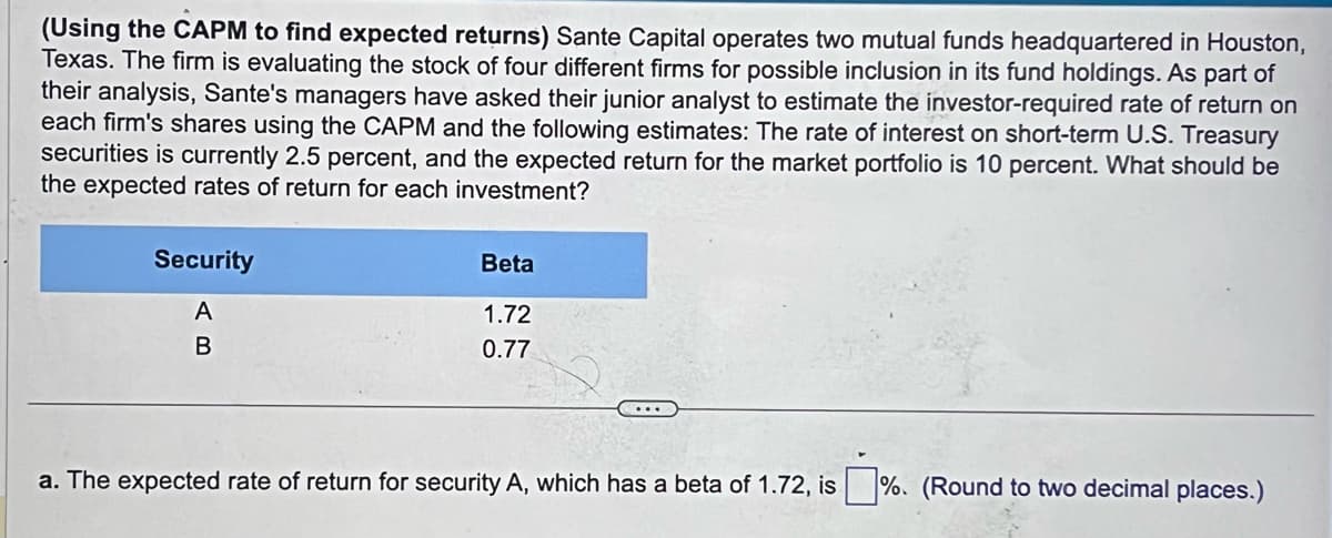 (Using the CAPM to find expected returns) Sante Capital operates two mutual funds headquartered in Houston,
Texas. The firm is evaluating the stock of four different firms for possible inclusion in its fund holdings. As part of
their analysis, Sante's managers have asked their junior analyst to estimate the investor-required rate of return on
each firm's shares using the CAPM and the following estimates: The rate of interest on short-term U.S. Treasury
securities is currently 2.5 percent, and the expected return for the market portfolio is 10 percent. What should be
the expected rates of return for each investment?
Security
A
B
Beta
1.72
0.77
a. The expected rate of return for security A, which has a beta of 1.72, is %. (Round to two decimal places.)