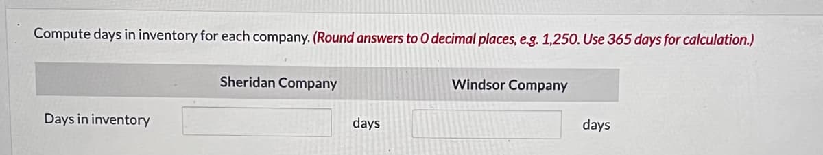 Compute days in inventory for each company. (Round answers to O decimal places, e.g. 1,250. Use 365 days for calculation.)
Days in inventory
Sheridan Company
days
Windsor Company
days