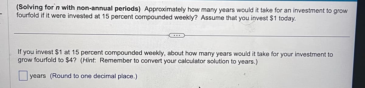 (Solving for n with non-annual periods) Approximately how many years would it take for an investment to grow
fourfold if it were invested at 15 percent compounded weekly? Assume that you invest $1 today.
...
If you invest $1 at 15 percent compounded weekly, about how many years would it take for your investment to
grow fourfold to $4? (Hint: Remember to convert your calculator solution to years.)
years (Round to one decimal place.)