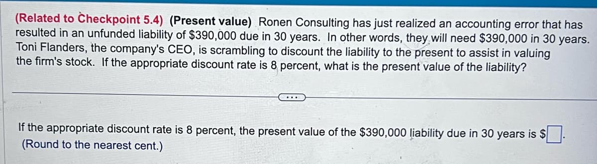 (Related to Checkpoint 5.4) (Present value) Ronen Consulting has just realized an accounting error that has
resulted in an unfunded liability of $390,000 due in 30 years. In other words, they will need $390,000 in 30 years.
Toni Flanders, the company's CEO, is scrambling to discount the liability to the present to assist in valuing
the firm's stock. If the appropriate discount rate is 8 percent, what is the present value of the liability?
...
If the appropriate discount rate is 8 percent, the present value of the $390,000 liability due in 30 years is $.
(Round to the nearest cent.)