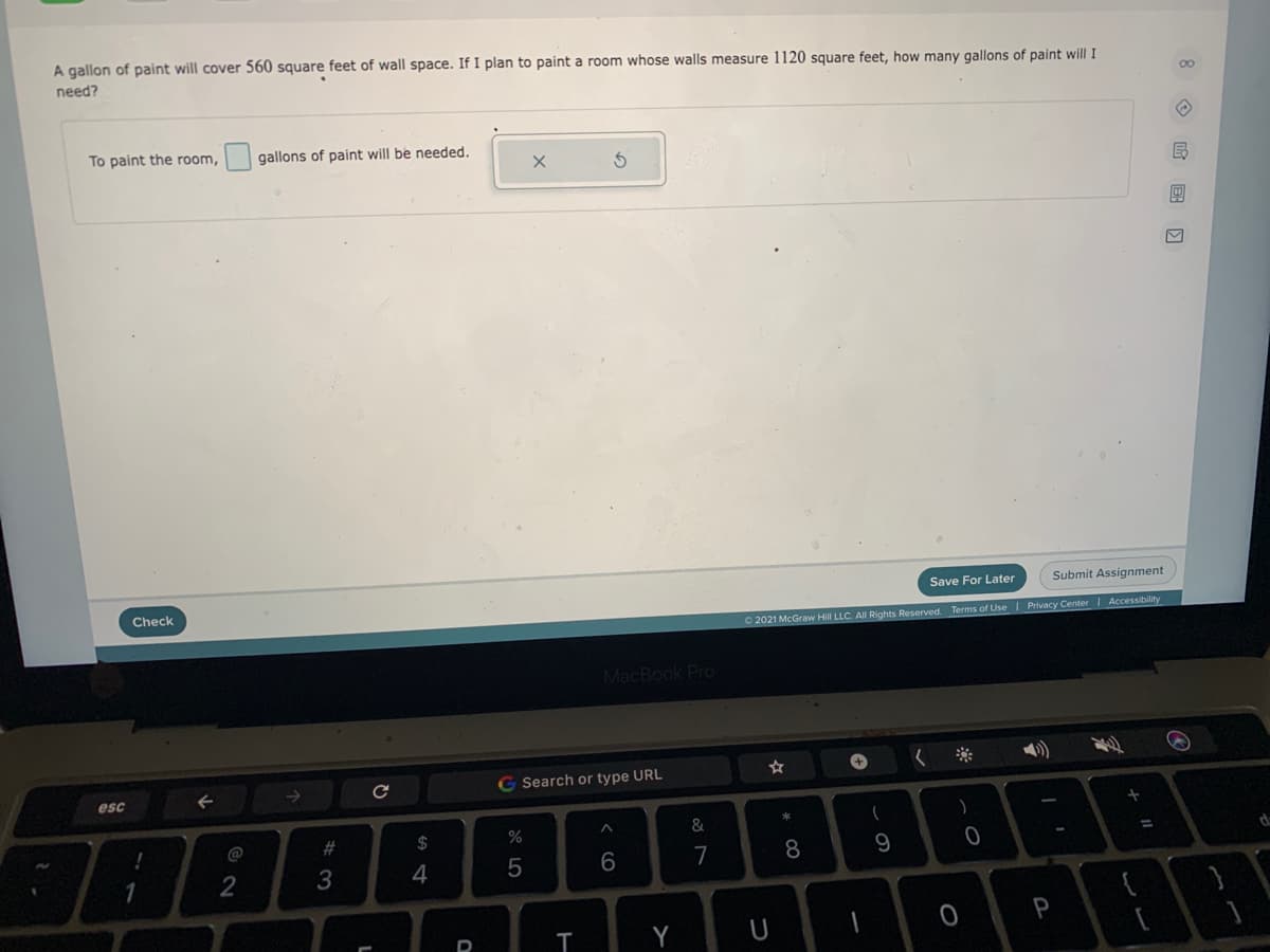 A gallon of paint will cover 560 square feet of wall space. If I plan to paint a room whose walls measure 1120 square feet, how many gallons of paint will I
need?
00
To paint the room,
gallons of paint will be needed.
Save For Later
Submit Assignment
Check
O 2021 McGraw Hill LLC. All Rights Reserved. Terms of Use | Privacy Center Accessibility
MacBook Pro
く
G Search or type URL
esc
@
#3
$
%3D
6
7
8
1
2
P
Y
U
