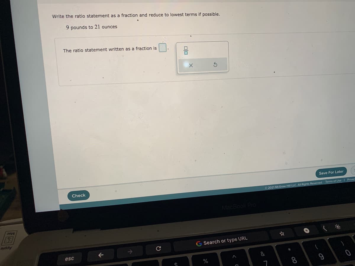 Write the ratio statement as a fraction and reduce to lowest terms if possible.
9 pounds to 21 ounces
The ratio statement written as a fraction is
Save For Later
Check
O 2021 McGraw Hill LLC. All Rights Reserved. Terms of Use | Privac
MacBook Pro
Mac
ojddy
G Search or type URL
esc
&
%
8.
