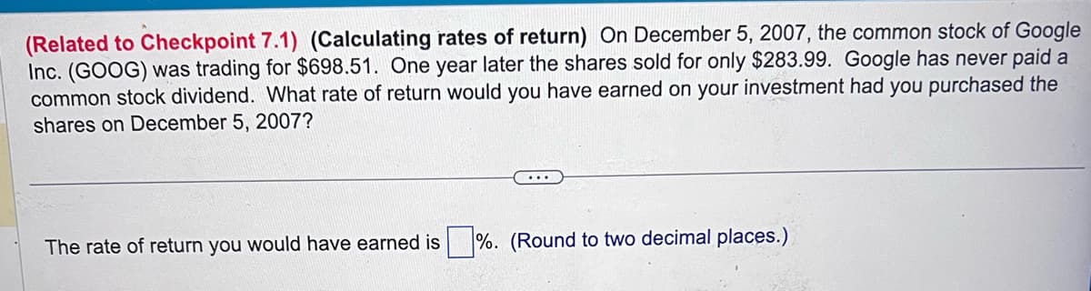 (Related to Checkpoint 7.1) (Calculating rates of return) On December 5, 2007, the common stock of Google
Inc. (GOOG) was trading for $698.51. One year later the shares sold for only $283.99. Google has never paid a
common stock dividend. What rate of return would you have earned on your investment had you purchased the
shares on December 5, 2007?
...
The rate of return you would have earned is %. (Round to two decimal places.)