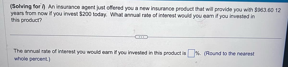 (Solving for i) An insurance agent just offered you a new insurance product that will provide you with $963.60 12
years from now if you invest $200 today. What annual rate of interest would you earn if you invested in
this product?
The annual rate of interest you would earn if you invested in this product is %. (Round to the nearest
whole percent.)