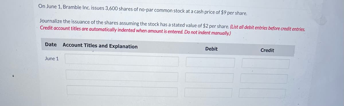 On June 1, Bramble Inc. issues 3,600 shares of no-par common stock at a cash price of $9 per share.
Journalize the issuance of the shares assuming the stock has a stated value of $2 per share. (List all debit entries before credit entries.
Credit account titles are automatically indented when amount is entered. Do not indent manually.)
Date Account Titles and Explanation
June 1
Debit
Credit