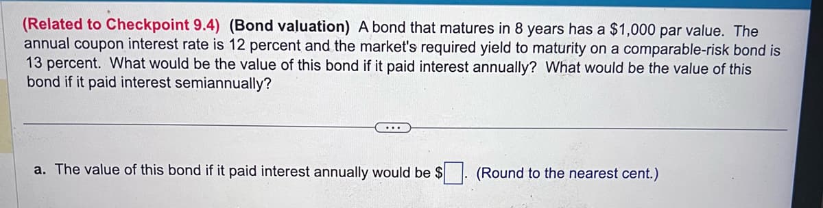 (Related to Checkpoint 9.4) (Bond valuation) A bond that matures in 8 years has a $1,000 par value. The
annual coupon interest rate is 12 percent and the market's required yield to maturity on a comparable-risk bond is
13 percent. What would be the value of this bond if it paid interest annually? What would be the value of this
bond if it paid interest semiannually?
a. The value of this bond if it paid interest annually would be $. (Round to the nearest cent.)