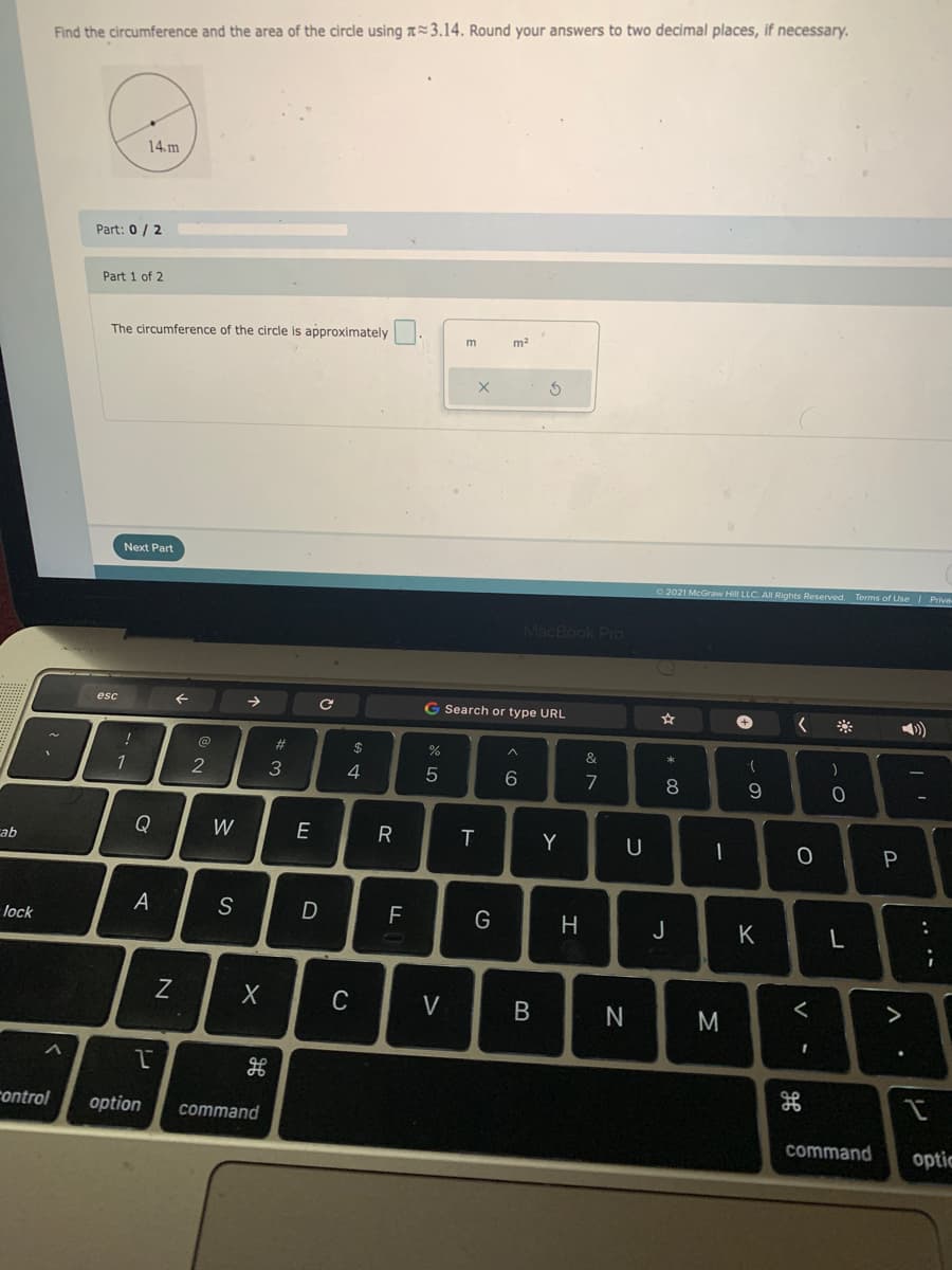 Find the circumference and the area of the circle using a=3.14. Round your answers to two decimal places, if necessary.
14.m
Part: 0/ 2
Part 1 of 2
The circumference of the circle is approximately
m2
Next Part
2021 McGraw Hill LLC. All Rights Reserved. Terms of Use / Priva
MacBook Pro
esc
G Search or type URL
%23
$
1
4
6.
7
8
Q
W
Y
cab
A
S
D
F
lock
J
K
C
V
rontrol
option
command
command
optic
.. .-
*CO
