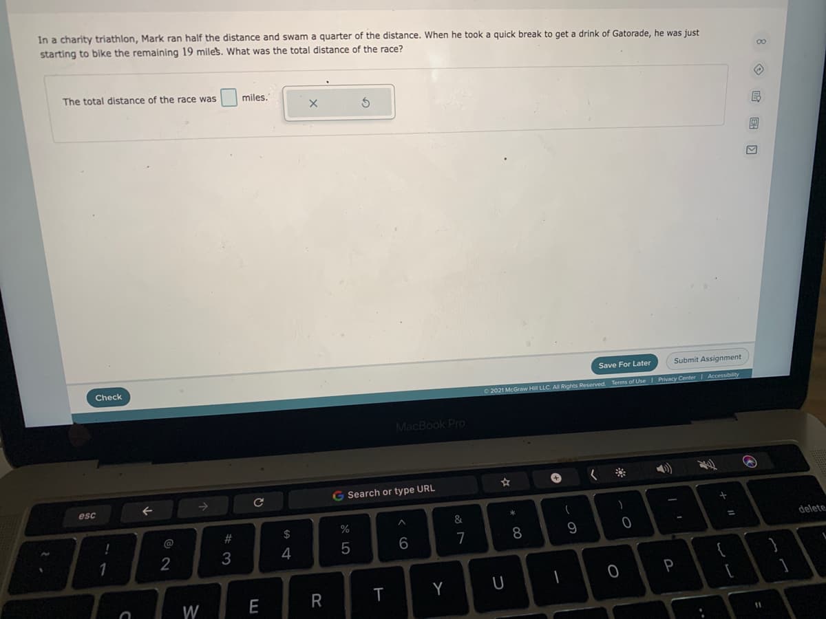 In a charity triathlon, Mark ran half the distance and swam a quarter of the distance. When he took a quick break to get a drink of Gatorade, he was just
starting to bike the remaining 19 miles, What was the total distance of the race?
00
The total distance of the race was
miles.
Save For Later
Submit Assignment
Check
O 2021 McGraw Hill LLC. All Rights Reserved. Terms of Use I Privacy Center| Accessibility
MacBook Pro
G Search or type URL
esc
&
@
23
2$
%
delete
%3D
6
7
8.
1
3
4
Y
U
W
E
R
11
