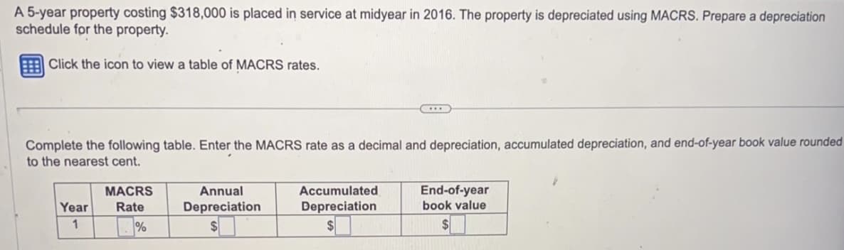 A 5-year property costing $318,000 is placed in service at midyear in 2016. The property is depreciated using MACRS. Prepare a depreciation
schedule for the property.
Click the icon to view a table of MACRS rates.
Complete the following table. Enter the MACRS rate as a decimal and depreciation, accumulated depreciation, and end-of-year book value rounded
to the nearest cent.
Year
1
MACRS
Rate
%
Annual
Depreciation
...
Accumulated
Depreciation
$
End-of-year
book value
$