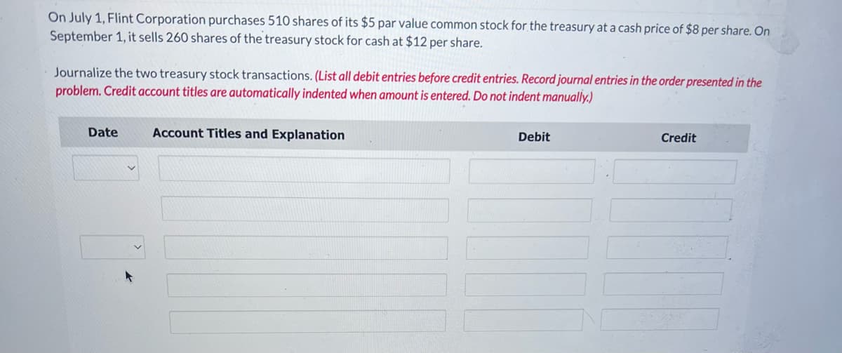 On July 1, Flint Corporation purchases 510 shares of its $5 par value common stock for the treasury at a cash price of $8 per share. On
September 1, it sells 260 shares of the treasury stock for cash at $12 per share.
Journalize the two treasury stock transactions. (List all debit entries before credit entries. Record journal entries in the order presented in the
problem. Credit account titles are automatically indented when amount is entered. Do not indent manually.)
Date
Account Titles and Explanation
Debit
Credit