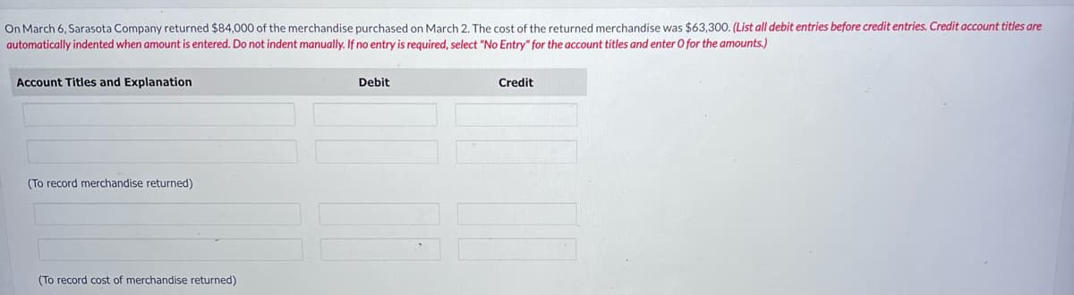 On March 6, Sarasota Company returned $84,000 of the merchandise purchased on March 2. The cost of the returned merchandise was $63,300. (List all debit entries before credit entries. Credit account titles are
automatically indented when amount is entered. Do not indent manually. If no entry is required, select "No Entry" for the account titles and enter O for the amounts.)
Account Titles and Explanation
(To record merchandise returned)
(To record cost of merchandise returned)
Debit
Credit