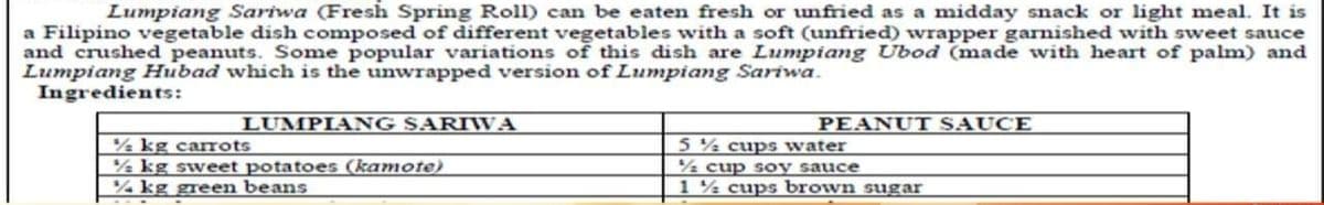 Lumpiang Sariwa (Fresh Spring Roll) can be eaten fresh or unfried as a midday snack or light meal. It is
a Filipino vegetable dish composed of different vegetables with a soft (unfried) wrapper garnished with sweet sauce
and crushed peanuts. Some popular variations of this dish are Lumpiang Ubod (made with heart of palm) and
Lumpiang Hubad which is the unwrapped version of Lumpiang Sariwa.
Ingredients:
LUMPIANG SARIWA
PEANUT SAUCE
% kg carrots
½ kg sweet potatoes (kamote)
% kg green beans
5 % cups water
% cup soy sauce
1 % cups brown sugar
