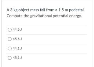 A 3 kg object mass fall from a 1.5 m pedestal.
Compute the gravitational potential energy.
44.6J
O 45.6 J
O 44.1J
45.1J

