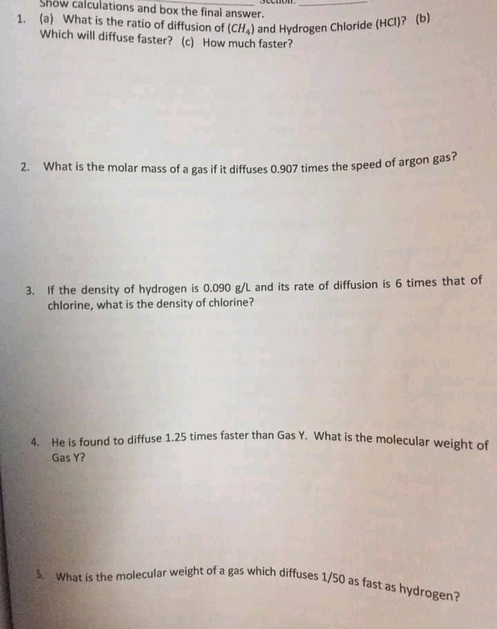 2. What is the molar mass of a gas if it diffuses 0.907 times the speed of argon gas?
1. (a) What is the ratio of diffusion of (CH,) and Hydrogen Chloride (HCI)? (b)
5. What is the molecular weight of a gas which diffuses 1/50 as fast as hydrogen?
Show calculations and box the final answer.
Which will diffuse faster? (c) How much faster?
3. If the density of hydrogen is 0.090 g/L and its rate of diffusion is 6 times that of
chlorine, what is the density of chlorine?
A He is found to diffuse 1.25 times faster than Gas Y. What is the molecular weight of
Gas Y?
