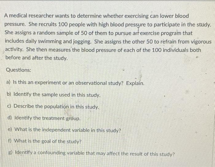 A medical researcher wants to determine whether exercising can lower blood
pressure. She recruits 100 people with high blood pressure to participate in the study.
She assigns a random sample of 50 of them to pursue art exercise program that
includes daily swimming and jogging. She assigns the other 50 to refrain from vigorous
activity. She then measures the blood pressure of each of the 100 individuals both
before and after the study.
Questions:
a) Is this an experiment or an observational study? Explain.
b) Identify the sample used in this study.
c) Describe the population in this study.
d) Identify the treatment group.
e) What is the independent variable in this study?
f) What is the goal of the study?
g) Identify a confounding variable that may affect the result of this study?
