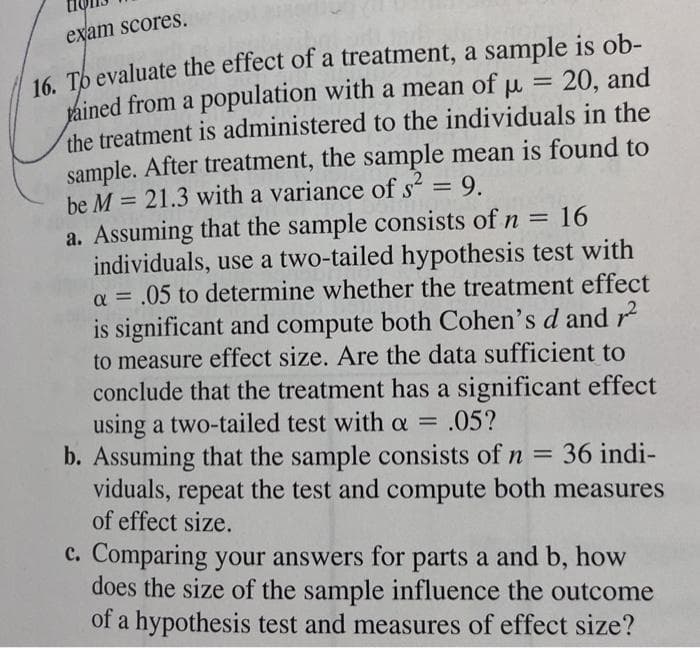 exam scores.
16. Tb evaluate the effect of a treatment, a sample is ob-
tained from a population with a mean of u = 20, and
the treatment is administered to the individuals in the
sample. After treatment, the sample mean is found to
be M = 21.3 with a variance of s = 9.
a. Assuming that the sample consists of n = 16
individuals, use a two-tailed hypothesis test with
a = .05 to determine whether the treatment effect
is significant and compute both Cohen's d and
to measure effect size. Are the data sufficient to
conclude that the treatment has a significant effect
using a two-tailed test with a = .05?
b. Assuming that the sample consists of n =
viduals, repeat the test and compute both measures
of effect size.
%3D
36 indi-
c. Comparing your answers for parts a and b, how
does the size of the sample influence the outcome
of a hypothesis test and measures of effect size?
