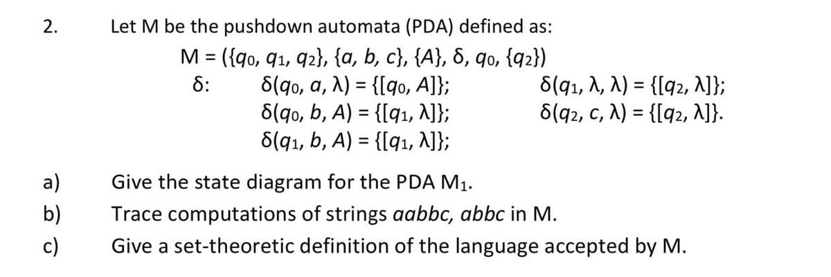 2.
a)
b)
c)
Let M be the pushdown automata (PDA) defined as:
M = ({90, 91, 92}, {a, b, c}, {A}, 8, 90, {92})
8:
8(qo, a, λ) = {[qo, A]};
8(9₁, A, λ) = {[92, ^]};
8(qo, b, A) = {[9₁, ^]};
8(92, C, N) = {[92, ^]}.
8(9₁, b, A) = {[91, ^]};
Give the state diagram for the PDA M₁.
Trace computations of strings aabbc, abbc in M.
Give a set-theoretic definition of the language accepted by M.
