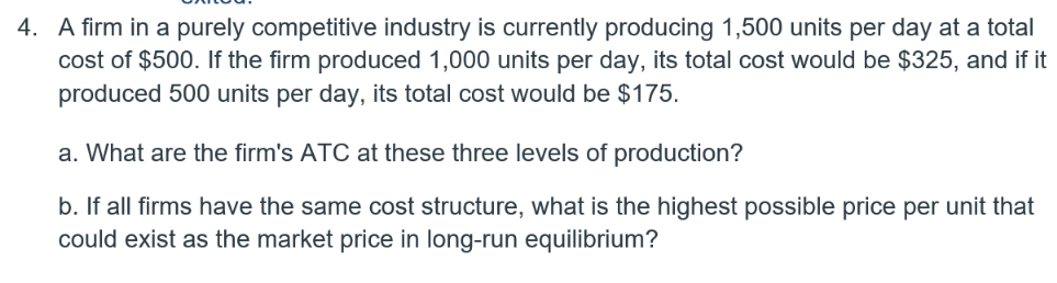 4. A firm in a purely competitive industry is currently producing 1,500 units per day at a total
cost of $500. If the firm produced 1,000 units per day, its total cost would be $325, and if it
produced 500 units per day, its total cost would be $175.
a. What are the firm's ATC at these three levels of production?
b. If all firms have the same cost structure, what is the highest possible price per unit that
could exist as the market price in long-run equilibrium?