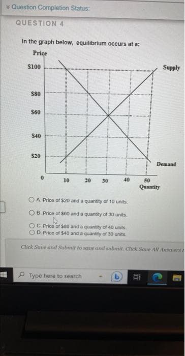 Question Completion Status:
QUESTION 4
In the graph below, equilibrium occurs at a:
Price
$100
$80
$60
$40
$20
0
10
20 30
Type here to search
40
B
Supply
Demand
50
Quantity
A. Price of $20 and a quantity of 10 units.
OB. Price of $60 and a quantity of 30 units.
C. Price of $80 and a quantity of 40 units.
D. Price of $40 and a quantity of 30 units.
Click Save and Submit to save and submit. Click Save All Answers t