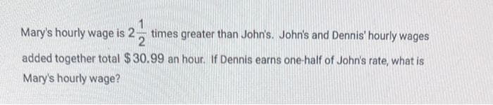 Mary's hourly wage is 2 times greater than John's. John's and Dennis' hourly wages
2
added together total $30.99 an hour. If Dennis earns one-half of John's rate, what is
Mary's hourly wage?