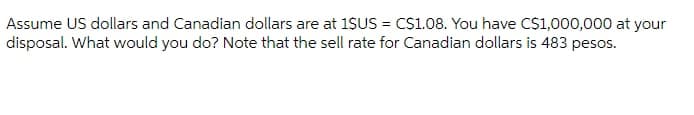 Assume US dollars and Canadian dollars are at 1SUS = CS1.08. You have CS1,000,000 at your
disposal. What would you do? Note that the sell rate for Canadian dollars is 483 pesos.
