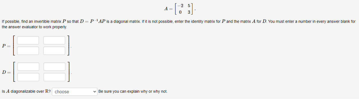 -2
A =
If possible, find an invertible matrix P so that D = P-'AP is a diagonal matrix. If it is not possible, enter the identity matrix for P and the matrix A for D. You must enter a number in every answer blank for
the answer evaluator to work properly.
P =
D =
Is A diagonalizable over R? choose
v Be sure you can explain why or why not.
