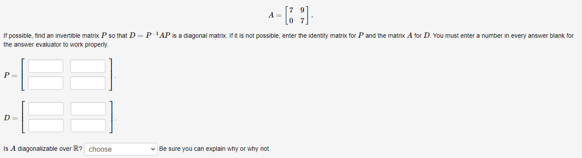 A =
If possible, find an invertible matrix P so that D = P-'AP is a diagonal matrix. If it is not possible, enter the identity matrix for P and the matrix A for D. You must enter a number in every answer blank for
the answer evaluator to work properly.
P =
D =
v Be sure you can explain why or why not.
Is A diagonalizable over R? choose
